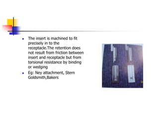 The insert is machined to fit
precisely in to the
receptacle.The retention does
not result from friction between
insert and receptacle but from
torsional resistance by binding
or wedging
 Eg: Ney attachment, Stern
Goldsmith,Bakers
 