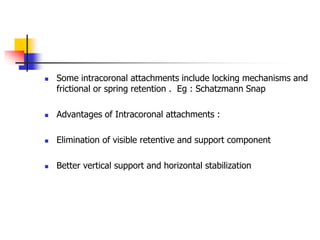  Some intracoronal attachments include locking mechanisms and
frictional or spring retention . Eg : Schatzmann Snap
 Advantages of Intracoronal attachments :
 Elimination of visible retentive and support component
 Better vertical support and horizontal stabilization
 