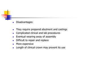  Disadvantages:
 They require prepared abutment and castings
 Complicated clinical and lab procedures
 Eventual wearing away of assembly
 Difficult to repair and replace
 More expensive
 Length of clinical crown may prevent its use
 