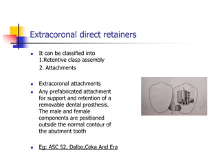 Extracoronal direct retainers
 It can be classified into
1.Retentive clasp assembly
2. Attachments
 Extracoronal attachments
 Any prefabricated attachment
for support and retention of a
removable dental prosthesis.
The male and female
components are positioned
outside the normal contour of
the abutment tooth
 Eg: ASC 52, Dalbo,Ceka And Era
 