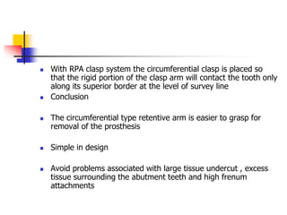  With RPA clasp system the circumferential clasp is placed so
that the rigid portion of the clasp arm will contact the tooth only
along its superior border at the level of survey line
 Conclusion
 The circumferential type retentive arm is easier to grasp for
removal of the prosthesis
 Simple in design
 Avoid problems associated with large tissue undercut , excess
tissue surrounding the abutment teeth and high frenum
attachments
 