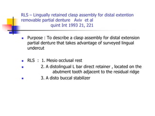 RLS – Lingually retained clasp assembly for distal extention
removable partial denture Aviv et al
quint Int 1993 21, 221
 Purpose : To describe a clasp assembly for distal extension
partial denture that takes advantage of surveyed lingual
undercut
 RLS : 1. Mesio occlusal rest
 2. A distolingual L bar direct retainer , located on the
abutment tooth adjacent to the residual ridge
 3. A disto buccal stabilizer
 