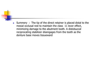  Summery : The tip of the direct retainer is placed distal to the
mesial occlusal rest to maintain the class 11 lever effect,
minimizing damage to the abutment tooth. A distobuccal
reciprocating stabilizer disengages from the tooth as the
denture base moves tissueward
 
