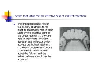Factors that influence the effectiveness of indirect retention
 The principal occlusal rest on
the primary abutment teeth
must be reasonably held in their
seats by the retentive arms of
the direct retainer . If they are
held in their seats , rotation
about an axis will occur which
activate the indirect retainer .
If the total displacement occurs
, there would be no rotation
about the fulcrum and the
indirect retainers would not be
activated
 
