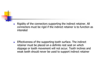  Rigidity of the connectors supporting the indirect retainer. All
connectors must be rigid if the indirect retainer is to function as
intended
 Effectiveness of the supporting tooth surface. The indirect
retainer must be placed on a definite rest seat on which
slippage or tooth movement will not occur. Tooth inclines and
weak teeth should never be used to support indirect retainer
 
