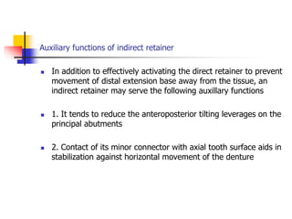 Auxiliary functions of indirect retainer
 In addition to effectively activating the direct retainer to prevent
movement of distal extension base away from the tissue, an
indirect retainer may serve the following auxillary functions
 1. It tends to reduce the anteroposterior tilting leverages on the
principal abutments
 2. Contact of its minor connector with axial tooth surface aids in
stabilization against horizontal movement of the denture
 