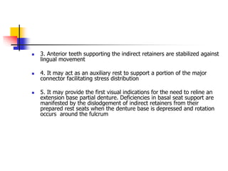  3. Anterior teeth supporting the indirect retainers are stabilized against
lingual movement
 4. It may act as an auxiliary rest to support a portion of the major
connector facilitating stress distribution
 5. It may provide the first visual indications for the need to reline an
extension base partial denture. Deficiencies in basal seat support are
manifested by the dislodgement of indirect retainers from their
prepared rest seats when the denture base is depressed and rotation
occurs around the fulcrum
 