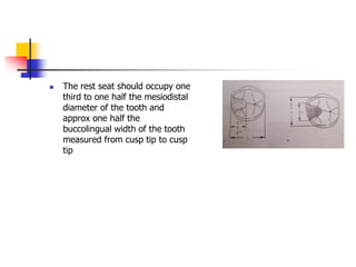  The rest seat should occupy one
third to one half the mesiodistal
diameter of the tooth and
approx one half the
buccolingual width of the tooth
measured from cusp tip to cusp
tip
 
