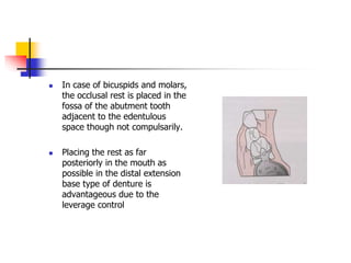  In case of bicuspids and molars,
the occlusal rest is placed in the
fossa of the abutment tooth
adjacent to the edentulous
space though not compulsarily.
 Placing the rest as far
posteriorly in the mouth as
possible in the distal extension
base type of denture is
advantageous due to the
leverage control
 