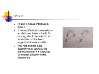 Class 11
 Its use is not as critical as in
class 1
 If no modification space exists –
an abutment tooth suitable for
clasping should be selected as
far anterior on the tooth
supported side as possible
 This rest and the clasp
assembly may serve as the
indirect retainer if it is located
far enough anterior to the
fulcrum line
 