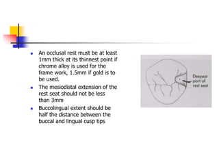  An occlusal rest must be at least
1mm thick at its thinnest point if
chrome alloy is used for the
frame work, 1.5mm if gold is to
be used.
 The mesiodistal extension of the
rest seat should not be less
than 3mm
 Buccolingual extent should be
half the distance between the
buccal and lingual cusp tips
 