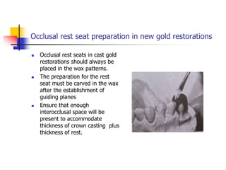 Occlusal rest seat preparation in new gold restorations
 Occlusal rest seats in cast gold
restorations should always be
placed in the wax patterns.
 The preparation for the rest
seat must be carved in the wax
after the establishment of
guiding planes
 Ensure that enough
interocclusal space will be
present to accommodate
thickness of crown casting plus
thickness of rest.
 
