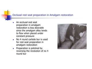 Occlusal rest seat preparation in Amalgam restoration
 An occlusal rest seat
preparation in amalgam
restoration is less desirable
since the amalgam alloy tends
to flow when placed under
constant pressure
 No 4 round carbide bur is used
for rest seat preparation in
amalgam restoration
 Preparation is polished by
reversing the revolution of no 4
round bur
 
