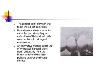  The contact point between the
teeth should not be broken
 No 4 diamond stone is used to
carry the buccal and lingual
extensions of the occlusal rests
over the buccal and lingual
embrasures
 An alternative method is the use
of cylindrical diamond stone
held horizontally from the
buccal surface of the teeth
pointing towards the lingual
surface
 