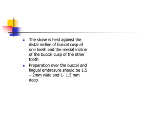  The stone is held against the
distal incline of buccal cusp of
one teeth and the mesial incline
of the buccal cusp of the other
tooth
 Preparation over the buccal and
lingual embrasure should be 1.5
– 2mm wide and 1- 1.5 mm
deep
 