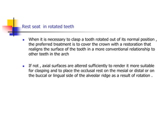 Rest seat in rotated teeth
 When it is necessary to clasp a tooth rotated out of its normal position ,
the preferred treatment is to cover the crown with a restoration that
realigns the surface of the tooth in a more conventional relationship to
other teeth in the arch
 If not , axial surfaces are altered sufficiently to render it more suitable
for clasping and to place the occlusal rest on the mesial or distal or on
the buccal or lingual side of the alveolar ridge as a result of rotation .
 