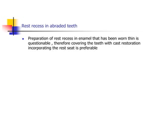 Rest recess in abraded teeth
 Preparation of rest recess in enamel that has been worn thin is
questionable , therefore covering the teeth with cast restoration
incorporating the rest seat is preferable
 