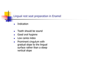 Lingual rest seat preparation in Enamel
 Indication
 Tooth should be sound
 Good oral hygiene
 Low caries index
 Prominent cingulum with
gradual slope to the lingual
surface rather than a steep
vertical slope
 