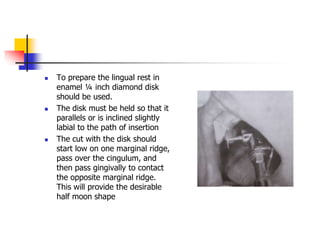  To prepare the lingual rest in
enamel ¼ inch diamond disk
should be used.
 The disk must be held so that it
parallels or is inclined slightly
labial to the path of insertion
 The cut with the disk should
start low on one marginal ridge,
pass over the cingulum, and
then pass gingivally to contact
the opposite marginal ridge.
This will provide the desirable
half moon shape
 