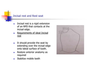 Incisal rest and Rest seat
 Incisal rest is a rigid extension
of an RPD that contacts at the
incisal edge.
 Requirements of ideal Incisal
rest
 It should provide the seat by
extending over the incisal edge
onto labial surface of tooth.
 Restore anterior anatomy as
required
 Stabilize mobile teeth
 