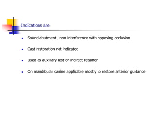 Indications are
 Sound abutment , non interference with opposing occlusion
 Cast restoration not indicated
 Used as auxillary rest or indirect retainer
 On mandibular canine applicable mostly to restore anterior guidance
 