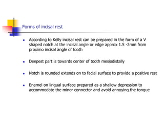 Forms of incisal rest
 According to Kelly incisal rest can be prepared in the form of a V
shaped notch at the incisal angle or edge approx 1.5 -2mm from
proximo incisal angle of tooth
 Deepest part is towards center of tooth mesiodistally
 Notch is rounded extends on to facial surface to provide a positive rest
 Enamel on lingual surface prepared as a shallow depression to
accommodate the minor connector and avoid annoying the tongue
 