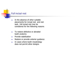 Full incisal rest
 In the absence of other suitable
placements for incisal rest and rest
seat , full incisal rest may be
considered for the following reasons
 To restore defective or abraded
tooth anatomy
 Provide stabilization
 Restore or provide anterior guidance
 In cases where tooth morphology
does not permit other designs
 