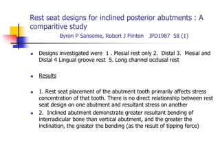 Rest seat designs for inclined posterior abutments : A
comparitive study
Byron P Sansome, Robert J Flinton JPD1987 58 (1)
 Designs investigated were 1 . Mesial rest only 2. Distal 3. Mesial and
Distal 4 Lingual groove rest 5. Long channel occlusal rest
 Results
 1. Rest seat placement of the abutment tooth primarily affects stress
concentration of that tooth. There is no direct relationship between rest
seat design on one abutment and resultant stress on another
 2. Inclined abutment demonstrate greater resultant bending of
interradicular bone than vertical abutment, and the greater the
inclination, the greater the bending (as the result of tipping force)
 