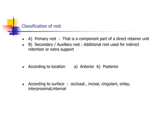 Classification of rest
 A) Primary rest : That is a component part of a direct retainer unit
 B) Secondary / Auxillary rest : Additional rest used for indirect
retention or extra support
 According to location a) Anterior b) Posterior
 According to surface : occlusal , incisal, cingulam, onlay,
interproximal,internal
 