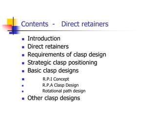 Contents - Direct retainers
 Introduction
 Direct retainers
 Requirements of clasp design
 Strategic clasp positioning
 Basic clasp designs
 R.P.I Concept
 R.P.A Clasp Design
 Rotational path design
 Other clasp designs
 