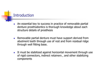 Introduction
 An essential key to success in practice of removable partial
denture prosthodontics is thorough knowledge about each
structure details of prosthesis
 Removable partial denture must have support derived from
abutment teeth through use of rest and from residual ridge
through well fitting base.
 It must be stabilized against horizontal movement through use
of rigid connectors, indirect retainers , and other stabilizing
components
 