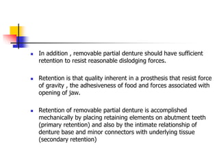  In addition , removable partial denture should have sufficient
retention to resist reasonable dislodging forces.
 Retention is that quality inherent in a prosthesis that resist force
of gravity , the adhesiveness of food and forces associated with
opening of jaw.
 Retention of removable partial denture is accomplished
mechanically by placing retaining elements on abutment teeth
(primary retention) and also by the intimate relationship of
denture base and minor connectors with underlying tissue
(secondary retention)
 
