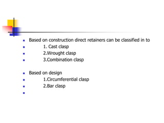  Based on construction direct retainers can be classified in to
 1. Cast clasp
 2.Wrought clasp
 3.Combination clasp
 Based on design
 1.Circumferential clasp
 2.Bar clasp

 