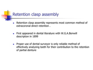 Retention clasp assembly
 Retention clasp assembly represents most common method of
extracoronal direct retention .
 First appeared in dental literature with W.G.A.Bonwill
description in 1899
 Proper use of dental surveyor is only reliable method of
effectively analyzing teeth for their contribution to the retention
of partial denture
 