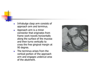  Infrabulge clasp arm consists of
approach arm and terminus.
 Approach arm is a minor
connector that originates from
frame work travels horizontally
along the surface of the mucosa
and then turns vertically to
cross the free gingival margin at
90 degree.
 The terminus arises from the
vertical portion of the approach
arm and engages undercut area
of the abutment.
 