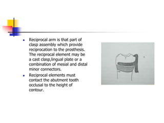  Reciprocal arm is that part of
clasp assembly which provide
reciprocation to the prosthesis.
The reciprocal element may be
a cast clasp,lingual plate or a
combination of mesial and distal
minor connectors.
 Reciprocal elements must
contact the abutment tooth
occlusal to the height of
contour.
 