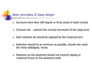 Basic principles of clasp design
 Surround more than 180 degree or three areas of tooth contact
 Occlusal rest - prevent the cervical movement of the clasp arms
 Each retentive tip should be opposed by the reciprocal arm
 Retention should be as minimum as possible, should only resist
the minor dislodging forces
 Retainers on the abutment should not transmit tipping or
rotational forces on the abutment tooth
 
