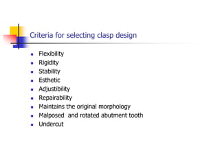 Criteria for selecting clasp design
 Flexibility
 Rigidity
 Stability
 Esthetic
 Adjustibility
 Repairability
 Maintains the original morphology
 Malposed and rotated abutment tooth
 Undercut
 