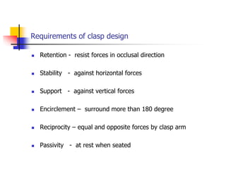 Requirements of clasp design
 Retention - resist forces in occlusal direction
 Stability - against horizontal forces
 Support - against vertical forces
 Encirclement – surround more than 180 degree
 Reciprocity – equal and opposite forces by clasp arm
 Passivity - at rest when seated
 