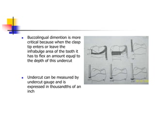  Buccolingual dimention is more
critical because when the clasp
tip enters or leave the
infrabulge area of the tooth it
has to flex an amount equql to
the depth of this undercut
 Undercut can be measured by
undercut gauge and is
expressed in thousandths of an
inch
 