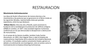 RESTAURACION
Movimiento Antirestauracion
Las ideas de Ruskin influenciaron de manera decisiva a los
movimientos y las posturas que se generaron en el Reino Unido en
las siguientes décadas, representados éstos por grandes
expositores, entre los que destacan:
William Morris crítico de arte y filosofo, quien promovio la
fundacion de la sociedad para la proteccion de edificios antiguos
(SPAB) en Londres, en 1877. esta sociedad organizo numerosas
conferencias en las que denunciaba la desaparicion o destruccion
de monumentos.
En el campo de los bienes muebles, tambien hubo fuertes
discusiones, en 1852, Jhon Seguier llevo a cabo la limpieza de
nueve pinturas importantes de la colección de la Galeria Nacional,
en Londres. El resultado cuadros sumamente limpios, genero un
debate y la solicitud de una investigacion, esto se conoce como la
Controversia de la Limpieza (Cleaning Controversy).
 