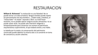 RESTAURACION
William B. Richmond “ la restaución es una falsedad. No se
puede tornar a la vida la historia. Ningún hombre puede repetir
los pensamientos de otro hombre (...) Sobre todo, creednos, el
“restaurador” no existe”. Equivale a decir: es inútil hacer
ilusiones; no es posible operar ninguna acción retroactiva: no se
puede volver atrás. Se puede sólo intervenir diligente y
tempestivamente para conservar con esmero el patrimonio
arquitectónico superviviente, el que todavía existe y nos habla.
La batalla por la tutela y la conservación del patrimonio
construido puede obtener la victoria sólo si se convierte en toma
de conciencia y acción colectiva.
 