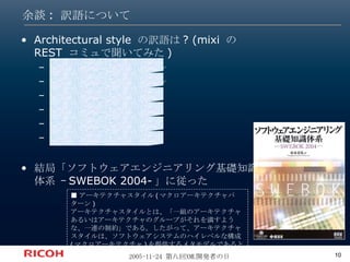 余談: 訳語について Architectural style  の訳語は ? (mixi  の  REST  コミュで聞いてみた ) アーキテクチャ的スタイル アーキテクチャのスタイル アーキテクチャの流儀 アーキテクチャ作法 アーキテクチャ様式 設計思想 結局「ソフトウェアエンジニアリング基礎知識体系 – SWEBOK 2004- 」に従った ■ アーキテクチャスタイル ( マクロアーキテクチャパターン ) アーキテクチャスタイルとは、「一組のアーキテクチャあるいはアーキテクチャのグループがそれを満すような、一連の制約」である。したがって、アーキテクチャスタイルは、ソフトウェアシステムのハイレベルな構成 ( マクロアーキテクチャ ) を提供するメタモデルであると見なすこともできる。 