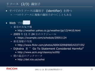リソース (2/3) 識別子 すべてのリソースは識別子  (identifier)  を持つ 一つのリソースに複数の識別子がつくこともある Web  では  URI 東京の天気予報 http://weather.yahoo.co.jp/weather/jp/13/4410.html  2005 年 11 月 24 日のスケジュール https://example.com/schedule/20051124  新花巻駅の写真 http://www.flickr.com/photos/60043209@N00/6337155/  Dijkstra  著 ” Go To Statement Considered Harmful” http://www.acm.org/classics/oct95/  僕の最近のブックマーク http://del.icio.us/yohei  