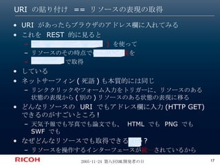 URI の貼り付け == リソースの表現の取得 URI があったらブラウザのアドレス欄に入れてみる これを REST 的に見ると URI (=  リソースの識別子 )  を使って リソースのその時点での 状態の表現 を HTTP GET  で取得  している ネットサーフィン(死語)も本質的には同じ リンククリックやフォーム入力をトリガーに、リソースのある状態の表現から(別の)リソースのある状態の表現に移る どんなリソースの URI でもアドレス欄に入力(HTTP GET)できるのがすごいところ! 天気予報でも写真でも論文でも、 HTML でも PNG でも SWF でも なぜどんなリソースでも取得できるのか? リソースを操作するインターフェースが 統一 されているから 