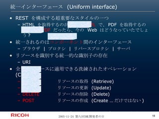 統一インターフェース (Uniform interface) REST を構成する超重要なスタイルの一つ HTML を取得するのが  GET_HTML  で、PDF を取得するのが  GET_PDF  だったら、今の Web はどうなっていたでしょう? 統一されるのは コンポーネント 間のインターフェース ブラウザ | プロクシ | リバースプロクシ | サーバ リソースを識別する統一的な識別子の存在 URI 全てのリソースに適用できる洗練されたオペレーション (CRUD) GET リソースの取得 (Retrieve) PUT リソースの更新 (Update) DELETE リソースの削除 (Delete) POST リソースの作成 (Create …だけではない) 注意: この四つは特に重要。でも四つに限定しているわけではない 