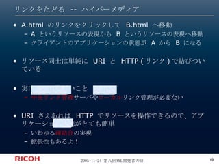 リンクをたどる -- ハイパーメディア A.html  のリンクをクリックして  B.html  へ移動 A  というリソースの表現から  B  というリソースの表現へ移動 クライアントのアプリケーションの状態が  A  から  B  になる リソース同士は単純に  URI  と  HTTP ( リンク ) で結びついている 実はこれはすごいこと 中央リンク管理 サーバや ローカル リンク管理が必要ない URI  さえあれば  HTTP  でリソースを操作できるので、アプリケーション連携がとても簡単 いわゆる 疎結合 の実現 拡張性もあるよ！ 