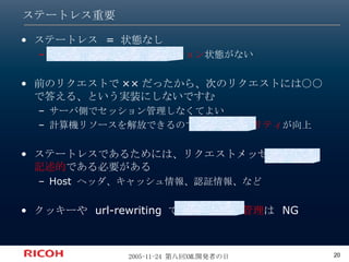 ステートレス重要 ステートレス  =  状態なし メッセージ間のコミュニケーション 状態がない 前のリクエストで ×× だったから、次のリクエストには○○で答える、という実装にしないですむ サーバ側でセッション管理しなくてよい 計算機リソースを解放できるので、 スケーラビリティ が向上 ステートレスであるためには、リクエストメッセージは 自己記述的 である必要がある Host  ヘッダ、キャッシュ情報、認証情報、など クッキーや  url-rewriting  での セッション管理 は  NG 