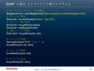 SOAP の場合 (クライアント側プログラム) //  サービスエンドポイントの初期化 BlogService bs = new BlogService(“ http://example.com/servlet/blogservice” ); //  セッション開始 String sid = bs.startSession( “yohei” , “ abc123” ); //  エントリ一覧の取得 Entry[] list = bs.getEntryList(sid); String eid = list[0].getEntryId(); //  先頭エントリの取得 Entry item = bs.getEntry(sid, eid); //  エントリの更新 Item.setContent(“ REST  とは…” ); bs.putEntry(sid, eid, item); //  エントリの削除 bs.deleteEntry(sid, eid); //  エントリの追加 bs.postEntry(sid, item); 
