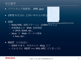 自己紹介 ソフトウェア技術者、 XML guy 1975 年生まれ  ( 同い年の人の例 )  経験 Web/XML  関係でずーっと  (1994 年から ) 画像機器上の  Web  技術関係 UPnP, SOAP, etc… Java  で  Web  サービス開発 Axis, etc… REST  との出会い 2004 年 8 月、村田さんの  blog  にて それまでは  REST == XML-RPC  だと思ってた http://d.hatena.ne.jp/Nayuta/20050727#1122477974 